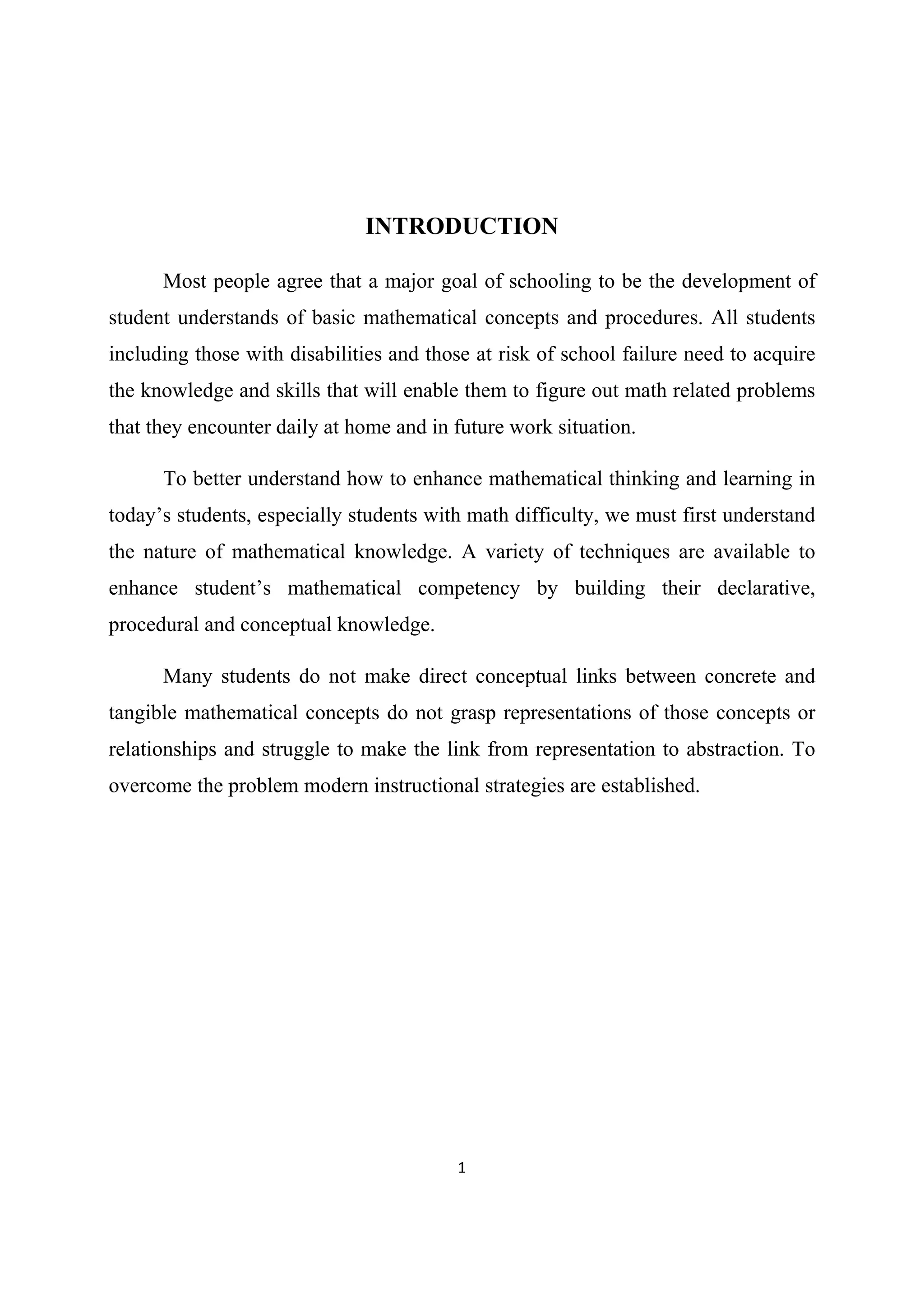 1 
 
INTRODUCTION
Most people agree that a major goal of schooling to be the development of
student understands of basic mathematical concepts and procedures. All students
including those with disabilities and those at risk of school failure need to acquire
the knowledge and skills that will enable them to figure out math related problems
that they encounter daily at home and in future work situation.
To better understand how to enhance mathematical thinking and learning in
today’s students, especially students with math difficulty, we must first understand
the nature of mathematical knowledge. A variety of techniques are available to
enhance student’s mathematical competency by building their declarative,
procedural and conceptual knowledge.
Many students do not make direct conceptual links between concrete and
tangible mathematical concepts do not grasp representations of those concepts or
relationships and struggle to make the link from representation to abstraction. To
overcome the problem modern instructional strategies are established.
 