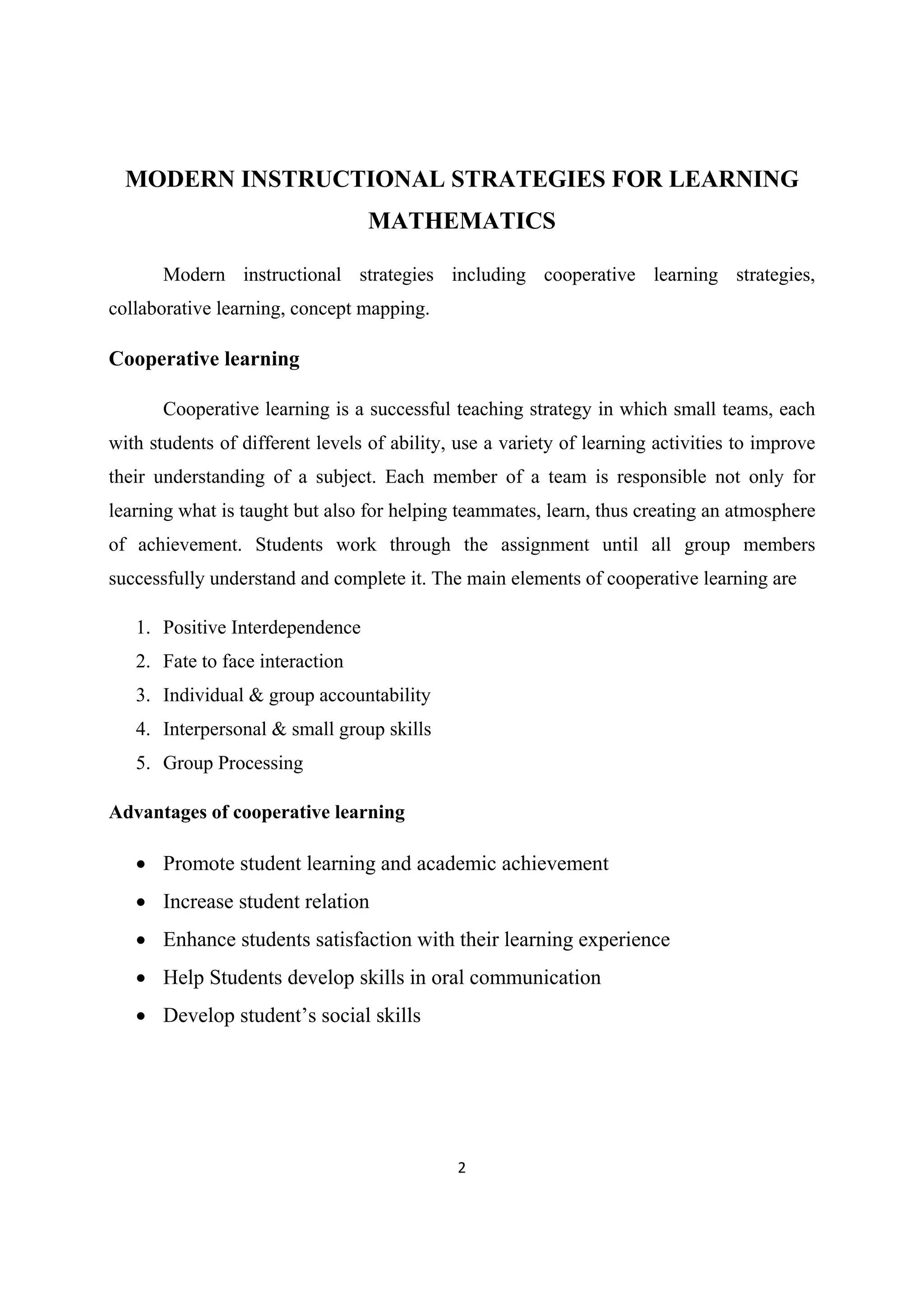 2 
 
MODERN INSTRUCTIONAL STRATEGIES FOR LEARNING
MATHEMATICS
Modern instructional strategies including cooperative learning strategies,
collaborative learning, concept mapping.
Cooperative learning
Cooperative learning is a successful teaching strategy in which small teams, each
with students of different levels of ability, use a variety of learning activities to improve
their understanding of a subject. Each member of a team is responsible not only for
learning what is taught but also for helping teammates, learn, thus creating an atmosphere
of achievement. Students work through the assignment until all group members
successfully understand and complete it. The main elements of cooperative learning are
1. Positive Interdependence
2. Fate to face interaction
3. Individual & group accountability
4. Interpersonal & small group skills
5. Group Processing
Advantages of cooperative learning
 Promote student learning and academic achievement
 Increase student relation
 Enhance students satisfaction with their learning experience
 Help Students develop skills in oral communication
 Develop student’s social skills
 