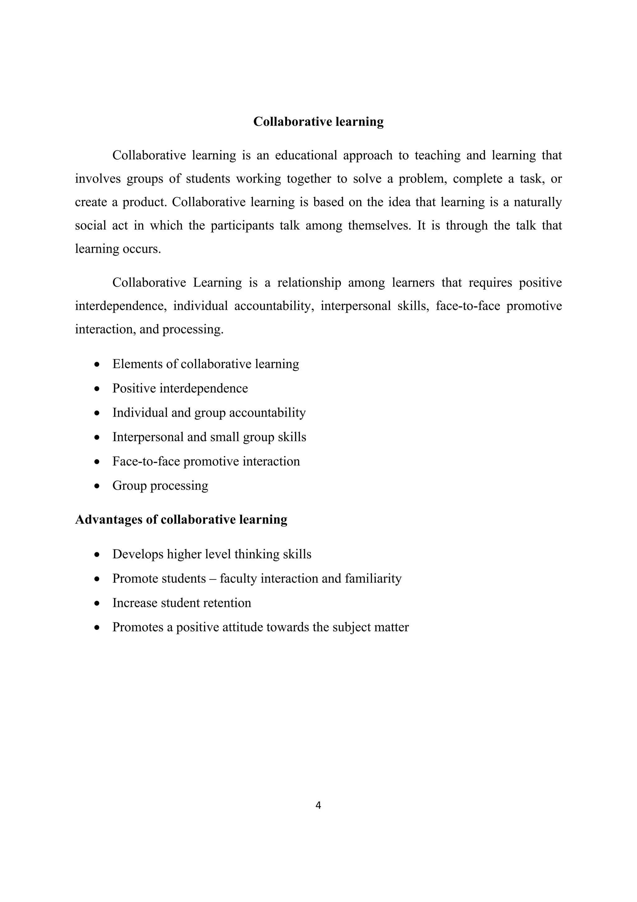 4 
 
Collaborative learning
Collaborative learning is an educational approach to teaching and learning that
involves groups of students working together to solve a problem, complete a task, or
create a product. Collaborative learning is based on the idea that learning is a naturally
social act in which the participants talk among themselves. It is through the talk that
learning occurs.
Collaborative Learning is a relationship among learners that requires positive
interdependence, individual accountability, interpersonal skills, face-to-face promotive
interaction, and processing.
 Elements of collaborative learning
 Positive interdependence
 Individual and group accountability
 Interpersonal and small group skills
 Face-to-face promotive interaction
 Group processing
Advantages of collaborative learning
 Develops higher level thinking skills
 Promote students – faculty interaction and familiarity
 Increase student retention
 Promotes a positive attitude towards the subject matter
 