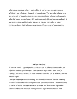what we are teaching, why we are teaching it, and how we can address more
efficiently and effectively the needs of our audience. The last point is based on a
key principle of educating, that the most important factor influencing learning is
what the learner already knows. We need to ascertain this and teach accordingly if
we are to best succeed in helping learners to use new knowledge to make
decisions, change their behavior, or achieve a different level of understanding.
Concept Mapping
A concept map is a type of graphic organizer used to help students organize and
represent knowledge of a subject. Concept maps begin with a main idea (or
concept) and then branch out to show how that main idea can be broken down into
specific topics.
Concept Mapping Used as a learning and teaching technique, concept mapping
visually illustrates the relationships between concepts and ideas. Often represented
in circles or boxes, concepts are linked by words and phrases that explain the
connection between the ideas, helping students organize and structure their
 
