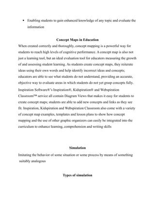  Enabling students to gain enhanced knowledge of any topic and evaluate the
information
Concept Maps in Education
When created correctly and thoroughly, concept mapping is a powerful way for
students to reach high levels of cognitive performance. A concept map is also not
just a learning tool, but an ideal evaluation tool for educators measuring the growth
of and assessing student learning. As students create concept maps, they reiterate
ideas using their own words and help identify incorrect ideas and concepts;
educators are able to see what students do not understand, providing an accurate,
objective way to evaluate areas in which students do not yet grasp concepts fully.
Inspiration Software®’s Inspiration®, Kidspiration® and Webspiration
Classroom™ service all contain Diagram Views that makes it easy for students to
create concept maps; students are able to add new concepts and links as they see
fit. Inspiration, Kidspiration and Webspiration Classroom also come with a variety
of concept map examples, templates and lesson plans to show how concept
mapping and the use of other graphic organizers can easily be integrated into the
curriculum to enhance learning, comprehension and writing skills
Simulation
Imitating the behavior of some situation or some process by means of something
suitably analogous
Types of simulation
 