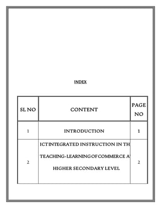 INDEX
SL NO CONTENT
PAGE
NO
1 INTRODUCTION 1
2
ICTINTEGRATED INSTRUCTION IN THE
TEACHING-LEARNINGOFCOMMERCE AT
HIGHER SECONDARY LEVEL
2
 