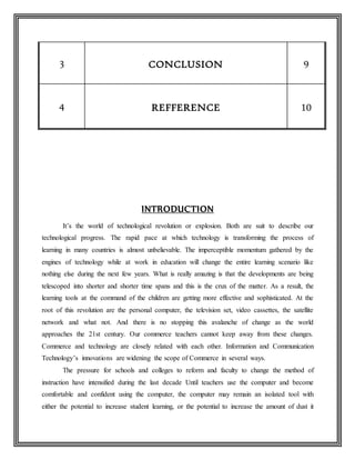 3 CONCLUSION 9
4 REFFERENCE 10
INTRODUCTION
It’s the world of technological revolution or explosion. Both are suit to describe our
technological progress. The rapid pace at which technology is transforming the process of
learning in many countries is almost unbelievable. The imperceptible momentum gathered by the
engines of technology while at work in education will change the entire learning scenario like
nothing else during the next few years. What is really amazing is that the developments are being
telescoped into shorter and shorter time spans and this is the crux of the matter. As a result, the
learning tools at the command of the children are getting more effective and sophisticated. At the
root of this revolution are the personal computer, the television set, video cassettes, the satellite
network and what not. And there is no stopping this avalanche of change as the world
approaches the 21st century. Our commerce teachers cannot keep away from these changes.
Commerce and technology are closely related with each other. Information and Communication
Technology’s innovations are widening the scope of Commerce in several ways.
The pressure for schools and colleges to reform and faculty to change the method of
instruction have intensified during the last decade Until teachers use the computer and become
comfortable and confident using the computer, the computer may remain an isolated tool with
either the potential to increase student learning, or the potential to increase the amount of dust it
 