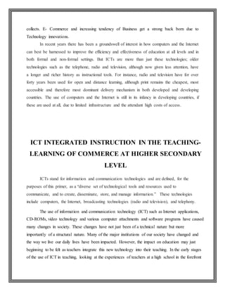 collects. E- Commerce and increasing tendency of Business get a strong back born due to
Technology innovations.
In recent years there has been a groundswell of interest in how computers and the Internet
can best be harnessed to improve the efficiency and effectiveness of education at all levels and in
both formal and non-formal settings. But ICTs are more than just these technologies; older
technologies such as the telephone, radio and television, although now given less attention, have
a longer and richer history as instructional tools. For instance, radio and television have for over
forty years been used for open and distance learning, although print remains the cheapest, most
accessible and therefore most dominant delivery mechanism in both developed and developing
countries. The use of computers and the Internet is still in its infancy in developing countries, if
these are used at all, due to limited infrastructure and the attendant high costs of access.
ICT INTEGRATED INSTRUCTION IN THE TEACHING-
LEARNING OF COMMERCE AT HIGHER SECONDARY
LEVEL
ICTs stand for information and communication technologies and are defined, for the
purposes of this primer, as a “diverse set of technological tools and resources used to
communicate, and to create, disseminate, store, and manage information.” These technologies
include computers, the Internet, broadcasting technologies (radio and television), and telephony.
The use of information and communication technology (ICT) such as Internet applications,
CD-ROMs, video technology and various computer attachments and software programs have caused
many changes in society. These changes have not just been of a technical nature but more
importantly of a structural nature. Many of the major institutions of our society have changed and
the way we live our daily lives have been impacted. However, the impact on education may just
beginning to be felt as teachers integrate this new technology into their teaching. In the early stages
of the use of ICT in teaching, looking at the experiences of teachers at a high school in the forefront
 