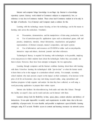 Internet and computer brings knowledge in our finger tip. Internet is a knowledge
repository system. Literacy work related to Commerce subjects is comparatively low, so
reference is very less to Commerce student. These crises lead Commerce student in to be only in
the light of textbooks. Use of internet and Computer made a solution for this.
Learning with the technology means focusing on how the technology can be the means to
learning ends across the curriculum. It includes:
 Presentation, demonstration, and the manipulation of data using productivity tools
 Use of curriculum-specific applications types such as educational games, drill and
practice, simulations, tutorials, virtual laboratories, visualizations and graphical
representations of abstract concepts, musical composition, and expert systems
 Use of information and resources on CD-ROM or online such as encyclopedia,
interactive maps and atlases, electronic journals and other references.
Technological literacy is required for learning with technologies to be possible, implying
a two-step process in which students learn about the technologies before they can actually use
them to learn. However, there have been attempts to integrate the two approaches.
Learning through computers and the Internet combines learning about them with learning
with them. It involves learning the technological skills “just-in-time” or when the learner needs
to learn them as he or she engages in a curriculum-related activity. For example, secondary
school students who must present a report on the impact on their community of an increase in the
price of oil for an Economics class may start doing research online, using spreadsheet and
database programs to help organize and analyze the data they have collected, as well using a
word processing application to prepare their written report.
Internet also facilitate the teleconferencing both audio and video like Edusat. Through
this facility an expert’s class can be watch and also can be interact with them.
Learners always look for flexibility in time, space, place, content selection and delivery of
instructions. It was quite impossible to satisfy such requirements in earlier times due to the non-
availability of proper tools. It is now feasible and possible to implement open & flexible learning
strategies using ICT as tools. Flexible access to content and learning resources via network across
 