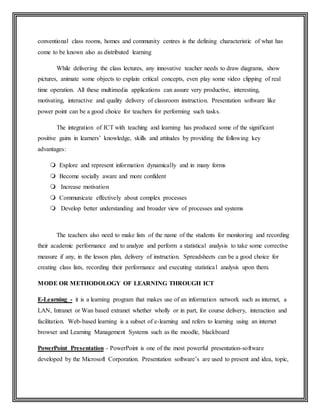 conventional class rooms, homes and community centres is the defining characteristic of what has
come to be known also as distributed learning
While delivering the class lectures, any innovative teacher needs to draw diagrams, show
pictures, animate some objects to explain critical concepts, even play some video clipping of real
time operation. All these multimedia applications can assure very productive, interesting,
motivating, interactive and quality delivery of classroom instruction. Presentation software like
power point can be a good choice for teachers for performing such tasks.
The integration of ICT with teaching and learning has produced some of the significant
positive gains in learners’ knowledge, skills and attitudes by providing the following key
advantages:
 Explore and represent information dynamically and in many forms
 Become socially aware and more confident
 Increase motivation
 Communicate effectively about complex processes
 Develop better understanding and broader view of processes and systems
The teachers also need to make lists of the name of the students for monitoring and recording
their academic performance and to analyze and perform a statistical analysis to take some corrective
measure if any, in the lesson plan, delivery of instruction. Spreadsheets can be a good choice for
creating class lists, recording their performance and executing statistical analysis upon them.
MODE OR METHODOLOGY OF LEARNING THROUGH ICT
E-Learning - it is a learning program that makes use of an information network such as internet, a
LAN, Intranet or Wan based extranet whether wholly or in part, for course delivery, interaction and
facilitation. Web-based learning is a subset of e-learning and refers to learning using an internet
browser and Learning Management Systems such as the moodle, blackboard
PowerPoint Presentation - PowerPoint is one of the most powerful presentation-software
developed by the Microsoft Corporation. Presentation software’s are used to present and idea, topic,
 