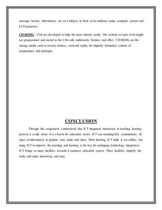 message, lecture, information, etc on a subject, in front of an audience using computer system and
LCD projector.
CD-ROMs – CDs are developed to help the users interact easily. The content or topic to be taught
are programmed and stored in the CDs with multimedia features and effect. CD ROMs are the
storage media used to record, retrieve, read and replay the digitally formatted content of
programmes and packages.
CONCLUSION
Through this assignment I understood that ICT integrated instruction in teaching learning
process is a mile stone. It is a boom for education sector. ICT can meaningfully communicate all
types of information in graphic, text, audio and video. Mere learning ICT skills is not suffice, but
using ICT to improve the teaching and learning is the key for pedagogy-technology integration.
ICT brings so many facilities towards Commerce education system. These facilities simplify the
study and make interesting and easy.
 