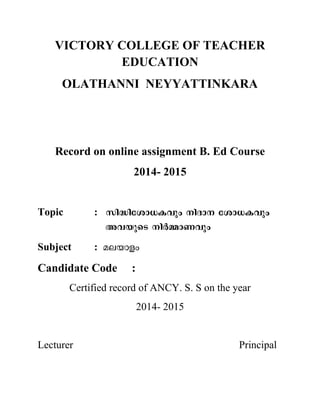 VICTORY COLLEGE OF TEACHER
EDUCATION
OLATHANNI NEYYATTINKARA
Record on online assignment B. Ed Course
2014- 2015
Topic :
Subject :
Candidate Code :
Certified record of ANCY. S. S on the year
2014- 2015
Lecturer Principal
 