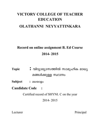 VICTORY COLLEGE OF TEACHER
EDUCATION
OLATHANNI NEYYATTINKARA
Record on online assignment B. Ed Course
2014- 2015
Topic :
Subject :
Candidate Code :
Certified record of SHYNI. C on the year
2014- 2015
Lecturer Principal
 