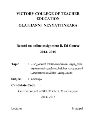 VICTORY COLLEGE OF TEACHER
EDUCATION
OLATHANNI NEYYATTINKARA
Record on online assignment B. Ed Course
2014- 2015
Topic :
Subject :
Candidate Code :
Certified record of SOUMYA. S. V on the year
2014- 2015
Lecturer Principal
 