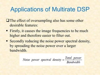 Applications of Multirate DSP
The effect of oversampling also has some other
desirable features:
 Firstly, it causes the image frequencies to be much
higher and therefore easier to filter out.
 Secondly reducing the noise power spectral density,
by spreading the noise power over a larger
bandwidth.
 