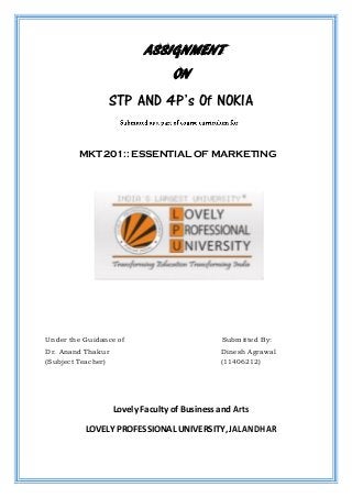 ASSIGNMENT
ON
STP AND 4P’s Of NOKIA
MKT 201:: ESSENTIAL OF MARKETING
Under the Guidance of Submitted By:
Dr. Anand Thakur Dinesh Agrawal
(Subject Teacher) (11406212)
Lovely Faculty of Business and Arts
LOVELY PROFESSIONAL UNIVERSITY, JALANDHAR
 