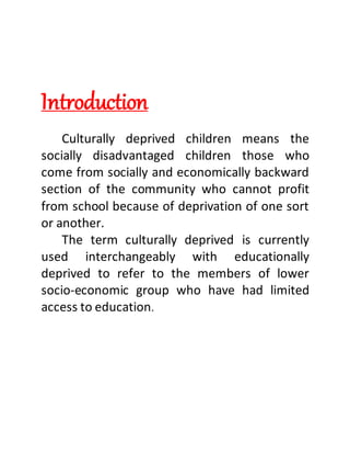 Introduction
Culturally deprived children means the
socially disadvantaged children those who
come from socially and economically backward
section of the community who cannot profit
from school because of deprivation of one sort
or another.
The term culturally deprived is currently
used interchangeably with educationally
deprived to refer to the members of lower
socio-economic group who have had limited
access to education.
 