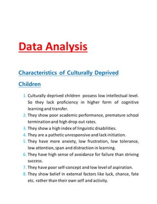 Data Analysis
Characteristics of Culturally Deprived
Children
1. Culturally deprived children possess low intellectual level.
So they lack proficiency in higher form of cognitive
learning and transfer.
2. They show poor academic performance, premature school
terminationand high drop out rates.
3. They show a high index of linguistic disabilities.
4. They are a pathetic unresponsive and lack initiation.
5. They have more anxiety, low frustration, low tolerance,
low attention,span and distraction in learning.
6. They have high sense of avoidance for failure than striving
success.
7. They have poor self-concept and low level of aspiration.
8. They show belief in external factors like luck, chance, fate
etc. rather than their own self and activity.
 