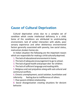 Cause of Cultural Deprivation
Cultural deprivation arises due to a complex set of
condition which create intellectual deficiency in a child.
Some of the conditions are attributed to unstimulating
environment, lack of verbal interaction with adults, poor
sensory experience and other deleterious environmental
factors generally associated with poverty, low social status,
malnutrion,broken homes etc.
In Indian situation the following are the important reason
which are responsible for making a child culturallydeprived.
1. The lack of educationalenvironmentin home.
2. The lack of adequateencouragement to go to school.
3. The lack of good health and proper diet for children.
4. The lack of sufficient language and reading skills.
5. Religious and cast prejudices along with sub cultural and
communal conflicts.
6. Chronic unemployment, social isolation, humiliation and
inferiority feeling due to indifferences of others.
7. Poor parent-childrenrelationship.
8. Social disorganization creating situations for deviant
behavior.
 