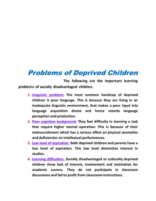 Problems of Deprived Children
The following are the important learning
problems of socially disadvantaged children.
1. Linguistic problem: The most common handicap of deprived
children is poor language. This is because they are living in an
inadequate linguistic environment, that makes a poor input into
language acquisition devise and hence retards language
perception and production.
2. Poor cognitive background: They feel difficulty in learning a task
that require higher mental operation. This is because of their
malnourishment which has a serious effect on physical anomalies
and deficiencies on intellectual performances.
3. Low level of aspiration: Both deprived children and parents have a
low level of aspiration. This low level diminishes interest in
studies.
4. Learning difficulties: Socially disadvantaged or culturally deprived
children show lack of interest, involvement and motivation for
academic success. They do not participate in classroom
discussions and fail to profit from classroom instructions.
 