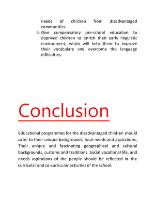 needs of children from disadvantaged
communities.
5. Give compensatory pre-school education to
deprived children to enrich their early linguistic
environment, which will help them to improve
their vocabulary and overcome the language
difficulties.
Conclusion
Educational programmes for the disadvantaged children should
cater to their unique backgrounds, local needs and aspirations.
Their unique and fascinating geographical and cultural
backgrounds, customs and traditions. Social vocational life, and
needs aspirations of the people should be reflected in the
curricular and co-curricular activitiesof the school.
 