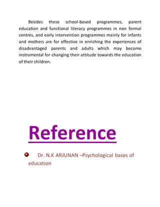 Besides these school-based programmes, parent
education and functional literacy programmes in non formal
centres, and early intervention programmes mainly for infants
and mothers are for effective in enriching the experiences of
disadvantaged parents and adults which may become
instrumental for changing their attitude towards the education
of their children.
Reference
Dr. N.K ARJUNAN –Psychological bases of
education
 