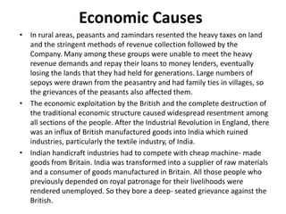Economic Causes
• In rural areas, peasants and zamindars resented the heavy taxes on land
and the stringent methods of revenue collection followed by the
Company. Many among these groups were unable to meet the heavy
revenue demands and repay their loans to money lenders, eventually
losing the lands that they had held for generations. Large numbers of
sepoys were drawn from the peasantry and had family ties in villages, so
the grievances of the peasants also affected them.
• The economic exploitation by the British and the complete destruction of
the traditional economic structure caused widespread resentment among
all sections of the people. After the Industrial Revolution in England, there
was an influx of British manufactured goods into India which ruined
industries, particularly the textile industry, of India.
• Indian handicraft industries had to compete with cheap machine- made
goods from Britain. India was transformed into a supplier of raw materials
and a consumer of goods manufactured in Britain. All those people who
previously depended on royal patronage for their livelihoods were
rendered unemployed. So they bore a deep- seated grievance against the
British.
 