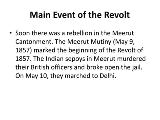 Main Event of the Revolt
• Soon there was a rebellion in the Meerut
Cantonment. The Meerut Mutiny (May 9,
1857) marked the beginning of the Revolt of
1857. The Indian sepoys in Meerut murdered
their British officers and broke open the jail.
On May 10, they marched to Delhi.
 