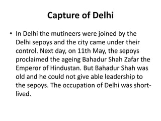 Capture of Delhi
• In Delhi the mutineers were joined by the
Delhi sepoys and the city came under their
control. Next day, on 11th May, the sepoys
proclaimed the ageing Bahadur Shah Zafar the
Emperor of Hindustan. But Bahadur Shah was
old and he could not give able leadership to
the sepoys. The occupation of Delhi was short-
lived.
 