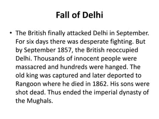 Fall of Delhi
• The British finally attacked Delhi in September.
For six days there was desperate fighting. But
by September 1857, the British reoccupied
Delhi. Thousands of innocent people were
massacred and hundreds were hanged. The
old king was captured and later deported to
Rangoon where he died in 1862. His sons were
shot dead. Thus ended the imperial dynasty of
the Mughals.
 