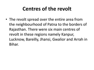 Centres of the revolt
• The revolt spread over the entire area from
the neighbourhood of Patna to the borders of
Rajasthan. There were six main centres of
revolt in these regions namely Kanpur,
Lucknow, Bareilly, Jhansi, Gwalior and Arrah in
Bihar.
 