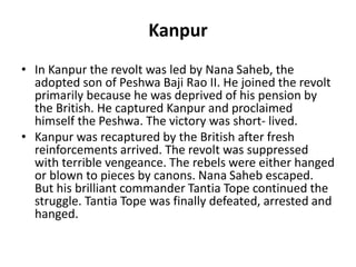Kanpur
• In Kanpur the revolt was led by Nana Saheb, the
adopted son of Peshwa Baji Rao II. He joined the revolt
primarily because he was deprived of his pension by
the British. He captured Kanpur and proclaimed
himself the Peshwa. The victory was short- lived.
• Kanpur was recaptured by the British after fresh
reinforcements arrived. The revolt was suppressed
with terrible vengeance. The rebels were either hanged
or blown to pieces by canons. Nana Saheb escaped.
But his brilliant commander Tantia Tope continued the
struggle. Tantia Tope was finally defeated, arrested and
hanged.
 