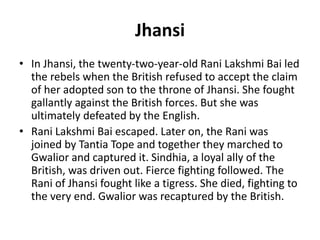 Jhansi
• In Jhansi, the twenty-two-year-old Rani Lakshmi Bai led
the rebels when the British refused to accept the claim
of her adopted son to the throne of Jhansi. She fought
gallantly against the British forces. But she was
ultimately defeated by the English.
• Rani Lakshmi Bai escaped. Later on, the Rani was
joined by Tantia Tope and together they marched to
Gwalior and captured it. Sindhia, a loyal ally of the
British, was driven out. Fierce fighting followed. The
Rani of Jhansi fought like a tigress. She died, fighting to
the very end. Gwalior was recaptured by the British.
 