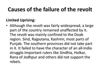 Causes of the failure of the revolt
Limited Uprising:
• Although the revolt was fairly widespread, a large
part of the country remained unaffected by it.
The revolt was mainly confined to the Doab
region. Sind, Rajputana, Kashmir, most parts of
Punjab. The southern provinces did not take part
in it. It failed to have the character of an all-India
struggle.Important rulers like Sindhia, Holkar,
Rana of Jodhpur and others did not support the
rebels.
 