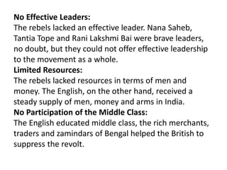 No Effective Leaders:
The rebels lacked an effective leader. Nana Saheb,
Tantia Tope and Rani Lakshmi Bai were brave leaders,
no doubt, but they could not offer effective leadership
to the movement as a whole.
Limited Resources:
The rebels lacked resources in terms of men and
money. The English, on the other hand, received a
steady supply of men, money and arms in India.
No Participation of the Middle Class:
The English educated middle class, the rich merchants,
traders and zamindars of Bengal helped the British to
suppress the revolt.
 