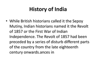 History of India
• While British historians called it the Sepoy
Mutiny, Indian historians named it the Revolt
of 1857 or the First War of Indian
Independence. The Revolt of 1857 had been
preceded by a series of disturb different parts
of the country from the late eighteenth
century onwards.ances in
 