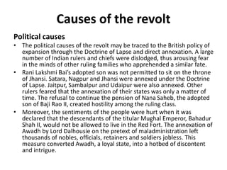 Causes of the revolt
Political causes
• The political causes of the revolt may be traced to the British policy of
expansion through the Doctrine of Lapse and direct annexation. A large
number of Indian rulers and chiefs were dislodged, thus arousing fear
in the minds of other ruling families who apprehended a similar fate.
• Rani Lakshmi Bai’s adopted son was not permitted to sit on the throne
of Jhansi. Satara, Nagpur and Jhansi were annexed under the Doctrine
of Lapse. Jaitpur, Sambalpur and Udaipur were also annexed. Other
rulers feared that the annexation of their states was only a matter of
time. The refusal to continue the pension of Nana Saheb, the adopted
son of Baji Rao II, created hostility among the ruling class.
• Moreover, the sentiments of the people were hurt when it was
declared that the descendants of the titular Mughal Emperor, Bahadur
Shah II, would not be allowed to live in the Red Fort. The annexation of
Awadh by Lord Dalhousie on the pretext of maladministration left
thousands of nobles, officials, retainers and soldiers jobless. This
measure converted Awadh, a loyal state, into a hotbed of discontent
and intrigue.
 