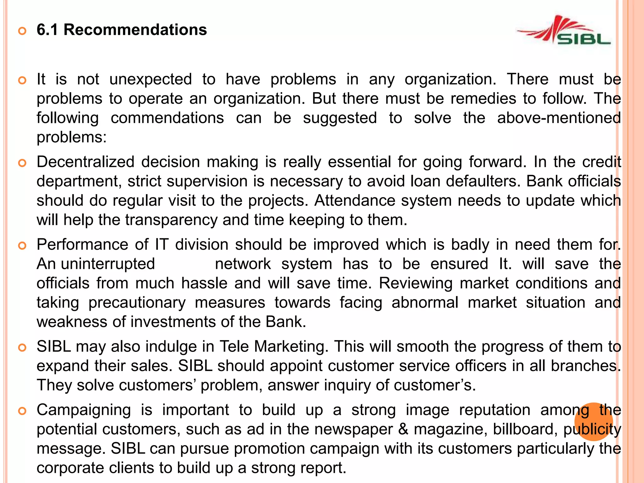  6.1 Recommendations
 It is not unexpected to have problems in any organization. There must be
problems to operate an organization. But there must be remedies to follow. The
following commendations can be suggested to solve the above-mentioned
problems:
 Decentralized decision making is really essential for going forward. In the credit
department, strict supervision is necessary to avoid loan defaulters. Bank officials
should do regular visit to the projects. Attendance system needs to update which
will help the transparency and time keeping to them.
 Performance of IT division should be improved which is badly in need them for.
An uninterrupted network system has to be ensured It. will save the
officials from much hassle and will save time. Reviewing market conditions and
taking precautionary measures towards facing abnormal market situation and
weakness of investments of the Bank.
 SIBL may also indulge in Tele Marketing. This will smooth the progress of them to
expand their sales. SIBL should appoint customer service officers in all branches.
They solve customers’ problem, answer inquiry of customer’s.
 Campaigning is important to build up a strong image reputation among the
potential customers, such as ad in the newspaper & magazine, billboard, publicity
message. SIBL can pursue promotion campaign with its customers particularly the
corporate clients to build up a strong report.
 