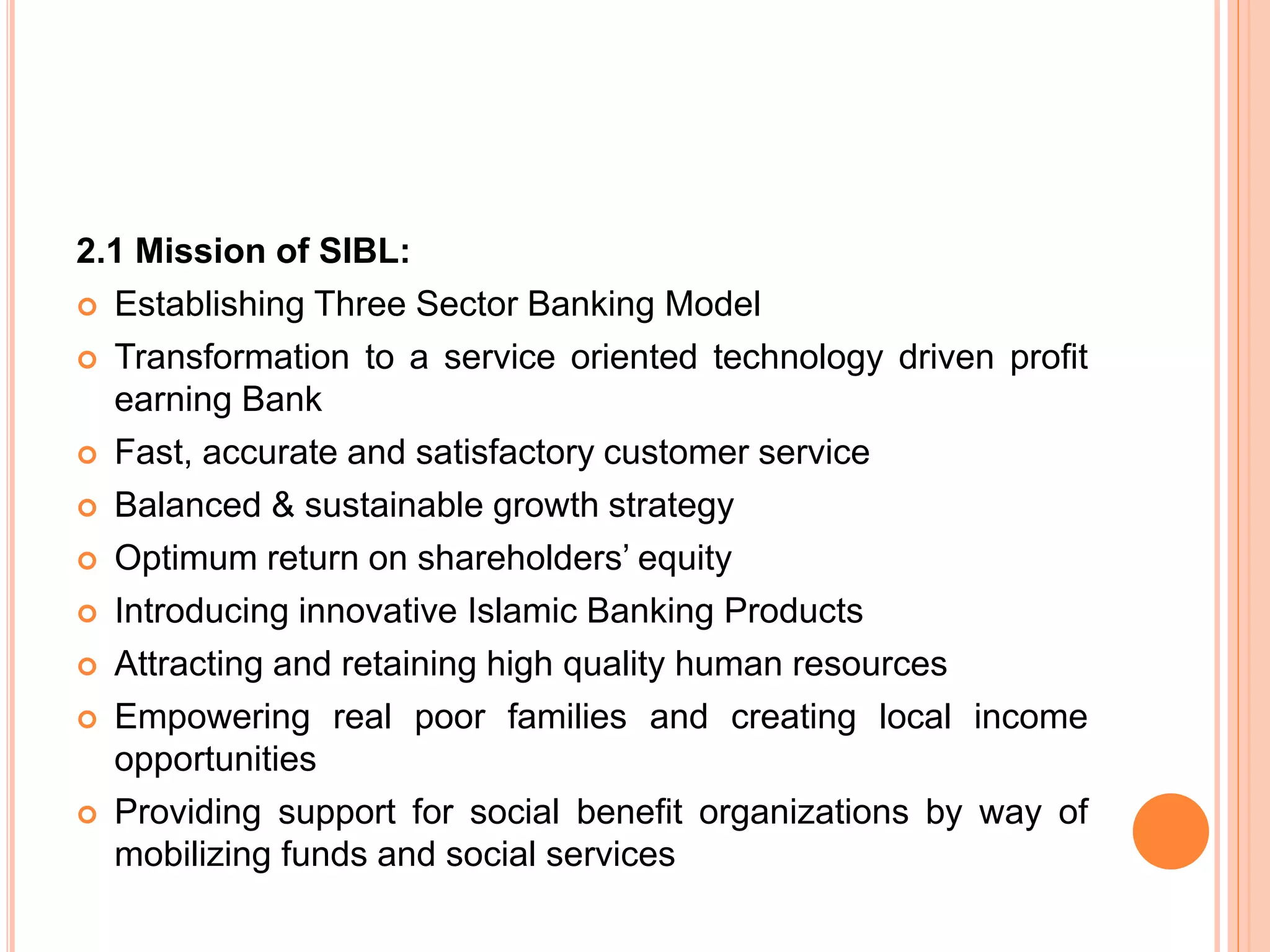2.1 Mission of SIBL:
 Establishing Three Sector Banking Model
 Transformation to a service oriented technology driven profit
earning Bank
 Fast, accurate and satisfactory customer service
 Balanced & sustainable growth strategy
 Optimum return on shareholders’ equity
 Introducing innovative Islamic Banking Products
 Attracting and retaining high quality human resources
 Empowering real poor families and creating local income
opportunities
 Providing support for social benefit organizations by way of
mobilizing funds and social services
 