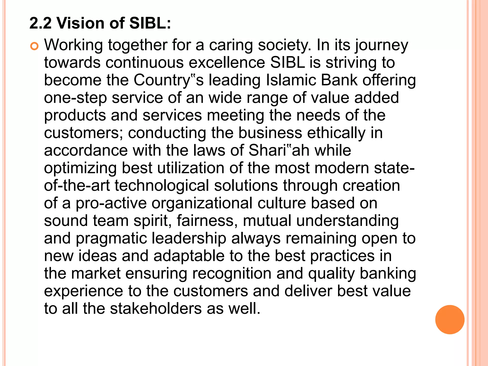 2.2 Vision of SIBL:
 Working together for a caring society. In its journey
towards continuous excellence SIBL is striving to
become the Country‟s leading Islamic Bank offering
one-step service of an wide range of value added
products and services meeting the needs of the
customers; conducting the business ethically in
accordance with the laws of Shari‟ah while
optimizing best utilization of the most modern state-
of-the-art technological solutions through creation
of a pro-active organizational culture based on
sound team spirit, fairness, mutual understanding
and pragmatic leadership always remaining open to
new ideas and adaptable to the best practices in
the market ensuring recognition and quality banking
experience to the customers and deliver best value
to all the stakeholders as well.
 