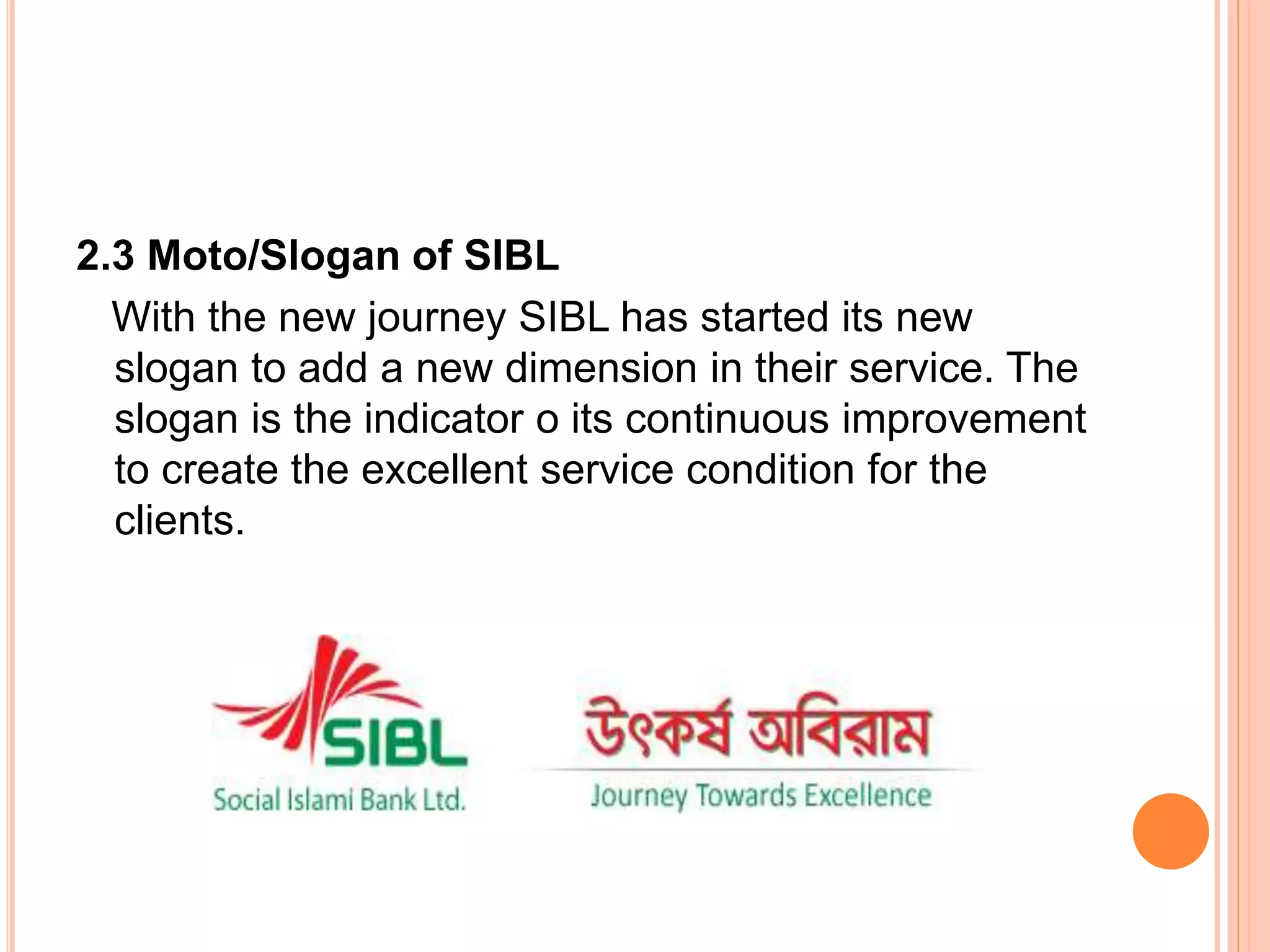 2.3 Moto/Slogan of SIBL
With the new journey SIBL has started its new
slogan to add a new dimension in their service. The
slogan is the indicator o its continuous improvement
to create the excellent service condition for the
clients.
 