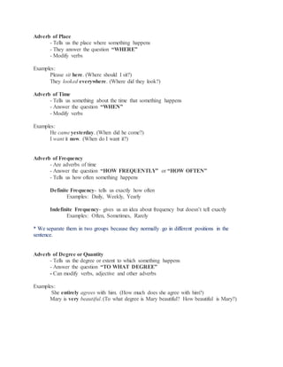 Adverb of Place
- Tells us the place where something happens
- They answer the question “WHERE”
- Modify verbs
Examples:
Please sit here. (Where should I sit?)
They looked everywhere. (Where did they look?)
Adverb of Time
- Tells us something about the time that something happens
- Answer the question “WHEN”
- Modify verbs
Examples:
He came yesterday. (When did he come?)
I want it now. (When do I want it?)
Adverb of Frequency
- Are adverbs of time
- Answer the question “HOW FREQUENTLY” or “HOW OFTEN”
- Tells us how often something happens
Definite Frequency- tells us exactly how often
Examples: Daily, Weekly, Yearly
Indefinite Frequency- gives us an idea about frequency but doesn’t tell exactly
Examples: Often, Sometimes, Rarely
* We separate them in two groups because they normally go in different positions in the
sentence.
Adverb of Degree or Quantity
- Tells us the degree or extent to which something happens
- Answer the question “TO WHAT DEGREE”
- Can modify verbs, adjective and other adverbs
Examples:
She entirely agrees with him. (How much does she agree with him?)
Mary is very beautiful. (To what degree is Mary beautiful? How beautiful is Mary?)
 