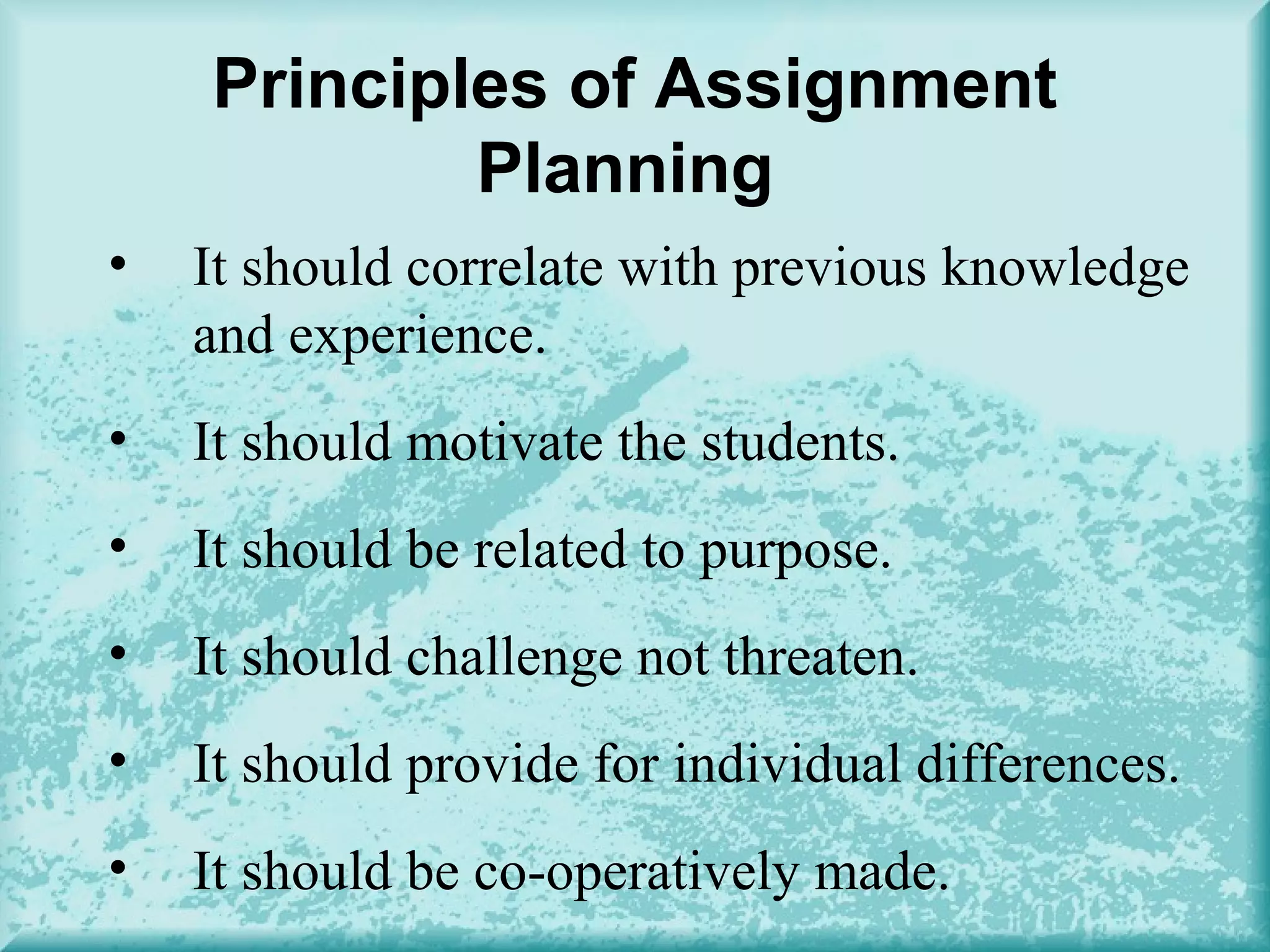 Principles of Assignment
Planning
• It should correlate with previous knowledge
and experience.
• It should motivate the students.
• It should be related to purpose.
• It should challenge not threaten.
• It should provide for individual differences.
• It should be co-operatively made.
 