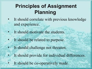 Principles of Assignment
Planning
• It should correlate with previous knowledge
and experience.
• It should motivate the students.
• It should be related to purpose.
• It should challenge not threaten.
• It should provide for individual differences.
• It should be co-operatively made.
 