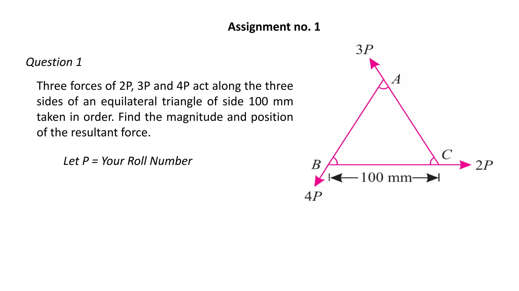 Three forces of 2P, 3P and 4P act along the three
sides of an equilateral triangle of side 100 mm
taken in order. Find the magnitude and position
of the resultant force.
Let P = Your Roll Number
Assignment no. 1
Question 1
 