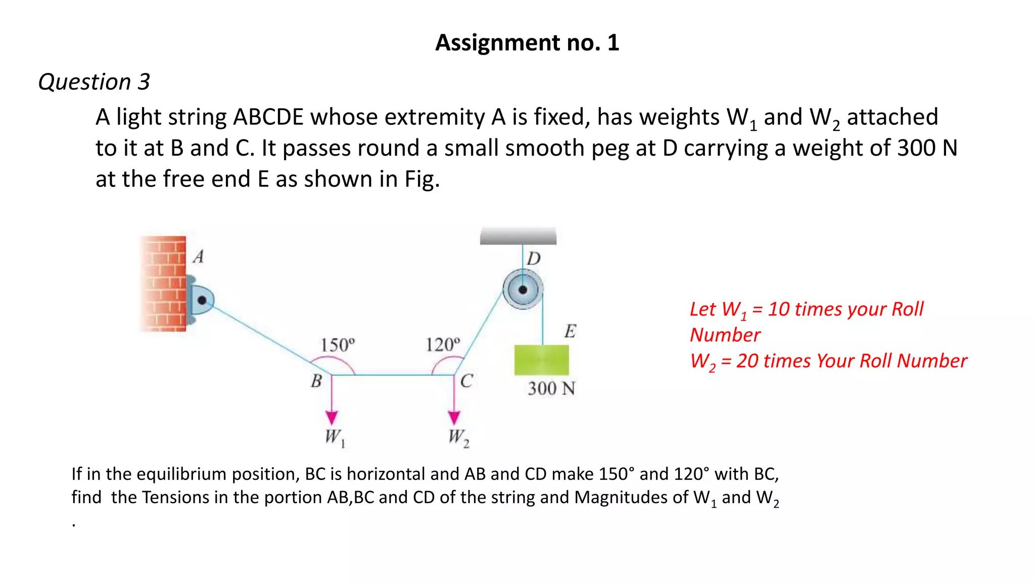 A light string ABCDE whose extremity A is fixed, has weights W1 and W2 attached
to it at B and C. It passes round a small smooth peg at D carrying a weight of 300 N
at the free end E as shown in Fig.
If in the equilibrium position, BC is horizontal and AB and CD make 150° and 120° with BC,
find the Tensions in the portion AB,BC and CD of the string and Magnitudes of W1 and W2
.
Let W1 = 10 times your Roll
Number
W2 = 20 times Your Roll Number
Assignment no. 1
Question 3
 