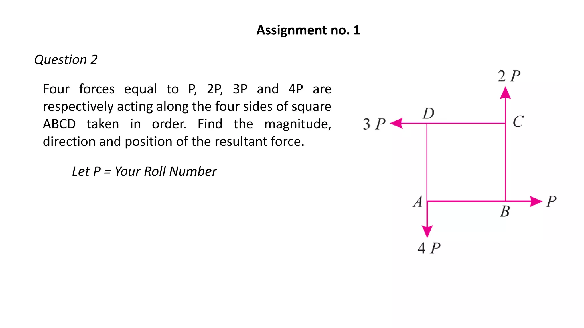 Four forces equal to P, 2P, 3P and 4P are
respectively acting along the four sides of square
ABCD taken in order. Find the magnitude,
direction and position of the resultant force.
Let P = Your Roll Number
Assignment no. 1
Question 2
 