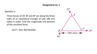 Three forces of 2P, 3P and 4P act along the three
sides of an equilateral triangle of side 100 mm
taken in order. Find the magnitude and position
of the resultant force.
Let P = Your Roll Number
Assignment no. 1
Question 1
 