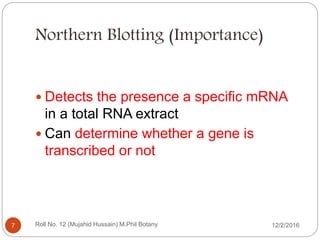 Northern Blotting (Importance)
 Detects the presence a specific mRNA
in a total RNA extract
 Can determine whether a gene is
transcribed or not
Roll No. 12 (Mujahid Hussain) M.Phil Botany7 12/2/2016
 