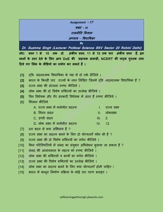 selflearningwithssingh.pbworks.com
Assignment - 17
कक्षा – XI
राजनीति विज्ञान
अध्याय – विधातयका
By
Dr. Sushma Singh (Lecturer Political Science SKV Sector 20 Rohini Delhi)
नोट: प्रश्न 1 से 10 िक दो अंकीय प्रश्न, 11 से 15 िक चार अंकीय प्रश्न हैं, इन
प्रश्नों के उत्तर देने के लिए आप DoE की सहायक सामग्री, NCERT की पाठ्य पुस्िक िथा
ददये गए लिंक के िीडियो का प्रयोग कर सकिे हैं ।
[1] द्वि- सदनात्मक विधायिका के पक्ष में दो तकक दीजििे ।
[2] भारत के ककन्ीीं चार राज्िों के नाम लिखिए जिनमें द्वि -सदनात्मक विधायिका ्ैं ?
[3] राज्ि सभा की सींरचना स्पष्ट कीजििे ।
[4] िोक सभा की दो विशेष शजततिों का उल्िेि कीजििे ।
[5] वित्त विधेिक और गैर सरकारी विधेिक में अींतर ्ैं स्पष्ट कीजििे ।
[6] लमिान कीजििे
A. राज्ि सभा में मनोनीत सदस्ि
B. यनम्न सदन
C. ऊपरी सदन
D. िोक सभा में मनोनीत सदस्ि
I. राज्ि सभा
II. िोकसभा
III. 2
IV. 12
[7] दि बदि से तिा अलभप्राि ्ैं ?
[8] राज्ि सभा का सदस्ि बनने के लिए दो िोग्िताएँ कौन सी ्ैं ?
[9] राज्ि सभा की दो विशेष शजततिों का िर्कन कीजििे ।
[10] ककन पररजस्ियतिों में सींसद का सींिुतत अधधिेशन बुिािा िा सकता ्ैं ?
[11] सींसद की आिश्िकता के म्त्ि को स्पष्ट कीजििे ।
[12] िोक सभा की शजततिों ि कािों का िर्कन कीजििे ।
[13] राज्ि सभा की विशेष शजततिों का उल्िेि कीजििे ।
[14] िोक सभा का सदस्ि बनने के लिए तिा िोग्िताएँ ्ोनी चाह्ए /
[15] भारत में कानून यनमाकर् प्रकििा के कोई चार चरर् बताइए ।
 