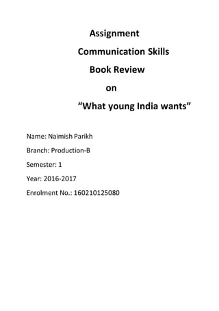 Assignment
Communication Skills
Book Review
on
“What young India wants”
Name: Naimish Parikh
Branch: Production-B
Semester: 1
Year: 2016-2017
Enrolment No.: 160210125080
 