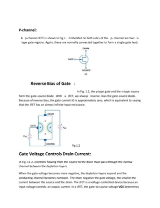 P-channel:
A p-channel JFET is shown in Fig c. Embedded on both sides of the p- channel are two n-
type gate regions. Again, these are normally connected together to form a single gate lead.
Reverse Bias of Gate :
In Fig. 1.2, the p-type gate and the n-type source
form the gate-source diode. With a JFET, we always reverse -bias the gate-source diode.
Because of reverse bias, the gate current IG is approximately zero, which is equivalent to saying
that the JFET has an almost infinite input resistance.
fig 1.2
Gate Voltage Controls Drain Current:
In Fig. 11-2, electrons flowing from the source to the drain must pass through the narrow
channel between the depletion layers.
When the gate voltage becomes more negative, the depletion layers expand and the
conducting channel becomes narrower. The more negative the gate voltage, the smaller the
current between the source and the drain. The JFET is a voltage-controlled device because an
input voltage controls an output current. In a JFET, the gate-to-source voltage VGS determines
 