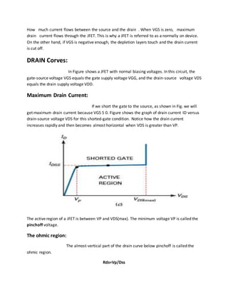 How much current flows between the source and the drain . When VGS is zero, maximum
drain current flows through the JFET. This is why a JFET is referred to as a normally on device.
On the other hand, if VGS is negative enough, the depletion layers touch and the drain current
is cut off.
DRAIN Corves:
In Figure shows a JFET with normal biasing voltages. In this circuit, the
gate-source voltage VGS equals the gate supply voltage VGG, and the drain-source voltage VDS
equals the drain supply voltage VDD.
Maximum Drain Current:
If we short the gate to the source, as shown in Fig. we will
get maximum drain current because VGS 5 0. Figure shows the graph of drain current ID versus
drain-source voltage VDS for this shorted-gate condition. Notice how the drain current
increases rapidly and then becomes almost horizontal when VDS is greater than VP.
The active region of a JFET is between VP and VDS(max). The minimum voltage VP is called the
pinchoff voltage.
The ohmic region:
The almost-vertical part of the drain curve below pinchoff is called the
ohmic region.
Rds=Vp/Dss
 