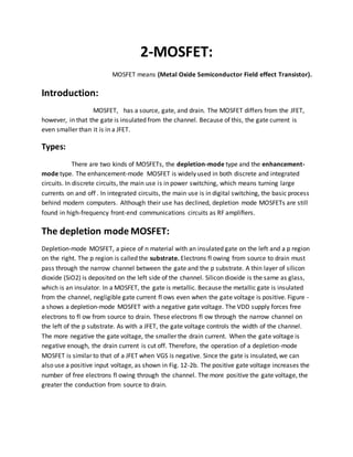 2-MOSFET:
MOSFET means (Metal Oxide Semiconductor Field effect Transistor).
Introduction:
MOSFET, has a source, gate, and drain. The MOSFET differs from the JFET,
however, in that the gate is insulated from the channel. Because of this, the gate current is
even smaller than it is in a JFET.
Types:
There are two kinds of MOSFETs, the depletion-mode type and the enhancement-
mode type. The enhancement-mode MOSFET is widely used in both discrete and integrated
circuits. In discrete circuits, the main use is in power switching, which means turning large
currents on and off . In integrated circuits, the main use is in digital switching, the basic process
behind modern computers. Although their use has declined, depletion mode MOSFETs are still
found in high-frequency front-end communications circuits as RF ampliﬁers.
The depletion mode MOSFET:
Depletion-mode MOSFET, a piece of n material with an insulated gate on the left and a p region
on the right. The p region is called the substrate. Electrons fl owing from source to drain must
pass through the narrow channel between the gate and the p substrate. A thin layer of silicon
dioxide (SiO2) is deposited on the left side of the channel. Silicon dioxide is the same as glass,
which is an insulator. In a MOSFET, the gate is metallic. Because the metallic gate is insulated
from the channel, negligible gate current fl ows even when the gate voltage is positive. Figure -
a shows a depletion-mode MOSFET with a negative gate voltage. The VDD supply forces free
electrons to fl ow from source to drain. These electrons fl ow through the narrow channel on
the left of the p substrate. As with a JFET, the gate voltage controls the width of the channel.
The more negative the gate voltage, the smaller the drain current. When the gate voltage is
negative enough, the drain current is cut off. Therefore, the operation of a depletion-mode
MOSFET is similar to that of a JFET when VGS is negative. Since the gate is insulated, we can
also use a positive input voltage, as shown in Fig. 12-2b. The positive gate voltage increases the
number of free electrons fl owing through the channel. The more positive the gate voltage, the
greater the conduction from source to drain.
 